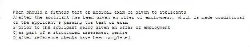When should a fitness test or medical exam be given to applicants
A)after the applicant has been given an offer of employment, which is made conditional on the applicant's passing the test or exam
B)prior to the applicant being given an offer of employment
C)as part of a structured assessment centre
D)after reference checks have been completed