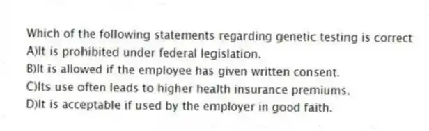 Which of the following statements regarding genetic testing is correct
A)It is prohibited under federal legislation.
B)It is allowed if the employee has given written consent.
C)Its use often leads to higher health insurance premiums.
D)It is acceptable if used by the employer in good faith.