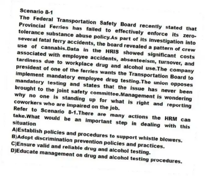 Scenario 8-1
The Federal Transportation Safety Board recently stated that Provincial Ferries has failed to effectively enforce its zero-tolerance substance abuse policy.As part of its investigation into several fatal ferry accidents, the board revealed a pattern of crew use of cannabis.Data in the HRIS showed significant costs associated with employee accidents, absenteeism, turnover, and tardiness due to workplace drug and alcohol use.The company president of one of the ferries wants the Transportation Board to implement mandatory employee drug testing.The union opposes mandatory testing and states that the issue has never been brought to the joint safety committee.Management is wondering why no one is standing up for what is right and reporting coworkers who are impaired on the job.
-Refer to Scenario 8-1.There are many actions the HRM can take.What would be an important step in dealing with this situation
A)Establish policies and procedures to support whistle blowers.
B)Adopt discrimination prevention policies and practices.
C)Ensure valid and reliable drug and alcohol testing.
D)Educate management on drug and alcohol testing procedures.