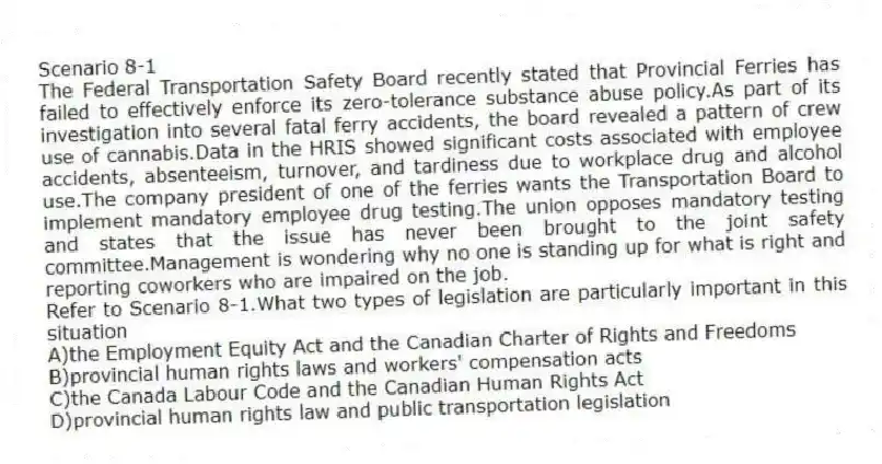 Scenario 8-1
The Federal Transportation Safety Board recently stated that Provincial Ferries has failed to effectively enforce its zero-tolerance substance abuse policy.As part of its investigation into several fatal ferry accidents, the board revealed a pattern of crew use of cannabis.Data in the HRIS showed significant costs associated with employee accidents, absenteeism, turnover, and tardiness due to workplace drug and alcohol use.The company president of one of the ferries wants the Transportation Board to implement mandatory employee drug testing.The union opposes mandatory testing and states that the issue has never been brought to the joint safety committee.Management is wondering why no one is standing up for what is right and reporting coworkers who are impaired on the job.
-Refer to Scenario 8-1.What two types of legislation are particularly important in this situation
A)the Employment Equity Act and the Canadian Charter of Rights and Freedoms
B)provincial human rights laws and workers' compensation acts
C)the Canada Labour Code and the Canadian Human Rights Act
D)provincial human rights law and public transportation legislation