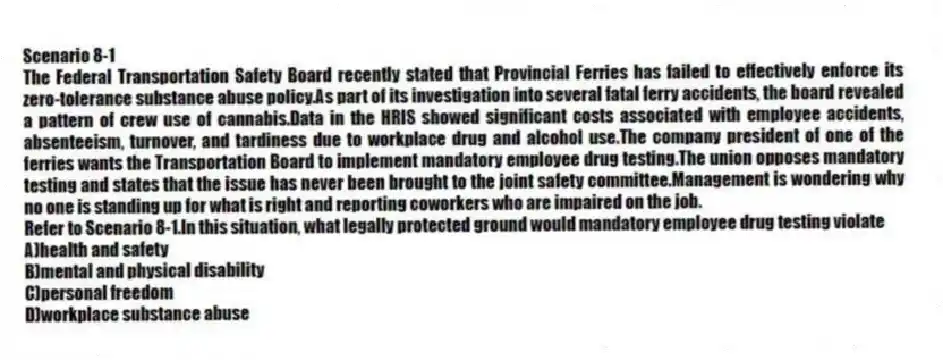 Scenario 8-1
The Federal Transportation Safety Board recently stated that Provincial Ferries has failed to effectively enforce its zero-tolerance substance abuse policy.As part of its investigation into several fatal ferry accidents, the board revealed a pattern of crew use of cannabis.Data in the HRIS showed significant costs associated with employee accidents, absenteeism, turnover, and tardiness due to workplace drug and alcohol use.The company president of one of the ferries wants the Transportation Board to implement mandatory employee drug testing.The union opposes mandatory testing and states that the issue has never been brought to the joint safety committee.Management is wondering why no one is standing up for what is right and reporting coworkers who are impaired on the job.
-Refer to Scenario 8-1.In this situation, what legally protected ground would mandatory employee drug testing violate
A)health and safety
B)mental and physical disability
C)personal freedom
D)workplace substance abuse