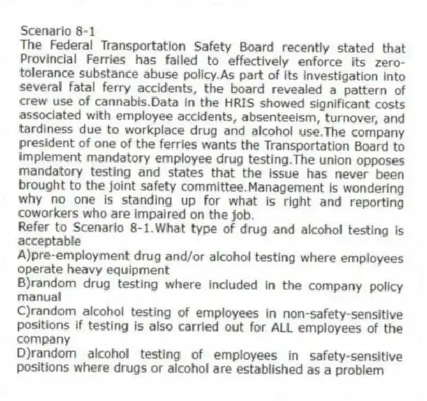 Scenario 8-1
The Federal Transportation Safety Board recently stated that Provincial Ferries has failed to effectively enforce its zero-tolerance substance abuse policy.As part of its investigation into several fatal ferry accidents, the board revealed a pattern of crew use of cannabis.Data in the HRIS showed significant costs associated with employee accidents, absenteeism, turnover, and tardiness due to workplace drug and alcohol use.The company president of one of the ferries wants the Transportation Board to implement mandatory employee drug testing.The union opposes mandatory testing and states that the issue has never been brought to the joint safety committee.Management is wondering why no one is standing up for what is right and reporting coworkers who are impaired on the job.
-Refer to Scenario 8-1.What type of drug and alcohol testing is acceptable
A)pre-employment drug and/or alcohol testing where employees operate heavy equipment
B)random drug testing where included in the company policy manual
C)random alcohol testing of employees in non-safety-sensitive positions if testing is also carried out for ALL employees of the company
D)random alcohol testing of employees in safety-sensitive positions where drugs or alcohol are established as a problem