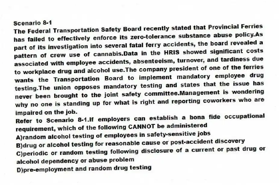 Scenario 8-1
The Federal Transportation Safety Board recently stated that Provincial Ferries has failed to effectively enforce its zero-tolerance substance abuse policy.As part of its investigation into several fatal ferry accidents, the board revealed a pattern of crew use of cannabis.Data in the HRIS showed significant costs associated with employee accidents, absenteeism, turnover, and tardiness due to workplace drug and alcohol use.The company president of one of the ferries wants the Transportation Board to implement mandatory employee drug testing.The union opposes mandatory testing and states that the issue has never been brought to the joint safety committee.Management is wondering why no one is standing up for what is right and reporting coworkers who are impaired on the job.
-Refer to Scenario 8-1.If employers can establish a bona fide occupational requirement, which of the following CANNOT be administered
A)random alcohol testing of employees in safety-sensitive jobs
B)drug or alcohol testing for reasonable cause or post-accident discovery
C)periodic or random testing following disclosure of a current or past drug or alcohol dependency or abuse problem
D)pre-employment and random drug testing