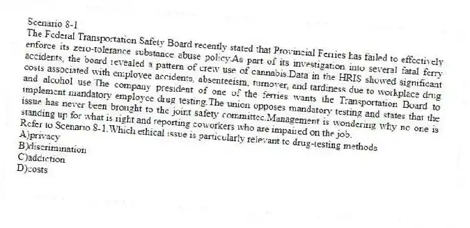 Scenario 8-1
The Federal Transportation Safety Board recently stated that Provincial Ferries has failed to effectively enforce its zero-tolerance substance abuse policy.As part of its investigation into several fatal ferry accidents, the board revealed a pattern of crew use of cannabis.Data in the HRIS showed significant costs associated with employee accidents, absenteeism, turnover, and tardiness due to workplace drug and alcohol use.The company president of one of the ferries wants the Transportation Board to implement mandatory employee drug testing.The union opposes mandatory testing and states that the issue has never been brought to the joint safety committee.Management is wondering why no one is standing up for what is right and reporting coworkers who are impaired on the job.
-Refer to Scenario 8-1.Which ethical issue is particularly relevant to drug-testing methods
A)privacy
B)discrimination
C)addiction
D)costs