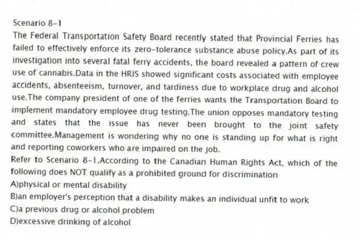 Scenario 8-1
The Federal Transportation Safety Board recently stated that Provincial Ferries has failed to effectively enforce its zero-tolerance substance abuse policy.As part of its investigation into several fatal ferry accidents, the board revealed a pattern of crew use of cannabis.Data in the HRIS showed significant costs associated with employee accidents, absenteeism, turnover, and tardiness due to workplace drug and alcohol use.The company president of one of the ferries wants the Transportation Board to implement mandatory employee drug testing.The union opposes mandatory testing and states that the issue has never been brought to the joint safety committee.Management is wondering why no one is standing up for what is right and reporting coworkers who are impaired on the job.
-Refer to Scenario 8-1.According to the Canadian Human Rights Act, which of the following does NOT qualify as a prohibited ground for discrimination
A)physical or mental disability
B)an employer's perception that a disability makes an individual unfit to work
C)a previous drug or alcohol problem
D)excessive drinking of alcohol