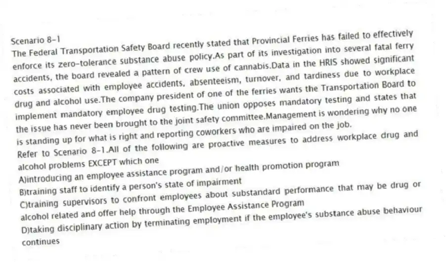 Scenario 8-1
The Federal Transportation Safety Board recently stated that Provincial Ferries has failed to effectively enforce its zero-tolerance substance abuse policy.As part of its investigation into several fatal ferry accidents, the board revealed a pattern of crew use of cannabis.Data in the HRIS showed significant costs associated with employee accidents, absenteeism, turnover, and tardiness due to workplace drug and alcohol use.The company president of one of the ferries wants the Transportation Board to implement mandatory employee drug testing.The union opposes mandatory testing and states that the issue has never been brought to the joint safety committee.Management is wondering why no one is standing up for what is right and reporting coworkers who are impaired on the job.
-Refer to Scenario 8-1.All of the following are proactive measures to address workplace drug and alcohol problems EXCEPT which one
A)introducing an employee assistance program and/or health promotion program
B)training staff to identify a person's state of impairment
C)training supervisors to confront employees about substandard performance that may be drug or alcohol related and offer help through the Employee Assistance Program
D)taking disciplinary action by terminating employment if the employee's substance abuse behaviour continues