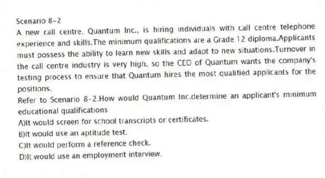 Scenario 8-2
A new call centre, Quantum Inc., is hiring individuals with call centre telephone experience and skills.The minimum qualifications are a Grade 12 diploma.Applicants must possess the ability to learn new skills and adapt to new situations.Turnover in the call centre industry is very high, so the CEO of Quantum wants the company's testing process to ensure that Quantum hires the most qualified applicants for the positions.
-Refer to Scenario 8-2.How would Quantum Inc.determine an applicant's minimum educational qualifications
A)It would screen for school transcripts or certificates.
B)It would use an aptitude test.
C)It would perform a reference check.
D)It would use an employment interview.