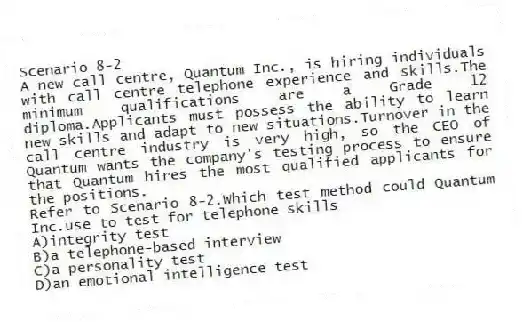Scenario 8-2
A new call centre, Quantum Inc., is hiring individuals with call centre telephone experience and skills.The minimum qualifications are a Grade 12 diploma.Applicants must possess the ability to learn new skills and adapt to new situations.Turnover in the call centre industry is very high, so the CEO of Quantum wants the company's testing process to ensure that Quantum hires the most qualified applicants for the positions.
-Refer to Scenario 8-2.Which test method could Quantum Inc.use to test for telephone skills
A)integrity test
B)a telephone-based interview
C)a personality test
D)an emotional intelligence test