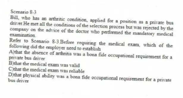 Scenario 8-3
Bill, who has an arthritic condition, applied for a position as a private bus driver.He met all the conditions of the selection process but was rejected by the company on the advice of the doctor who performed the mandatory medical examination.
-Refer to Scenario 8-3.Before requiring the medical exam, which of the following did the employer need to establish
A)that the absence of arthritis was a bona fide occupational requirement for a private bus driver
B)that the medical exam was valid
C)that the medical exam was reliable
D)that physical ability was a bona fide occupational requirement for a private bus driver