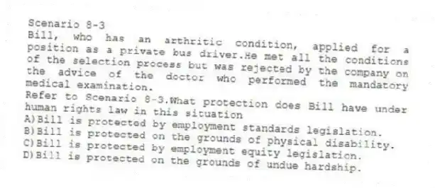 Scenario 8-3
Bill, who has an arthritic condition, applied for a position as a private bus driver.He met all the conditions of the selection process but was rejected by the company on the advice of the doctor who performed the mandatory medical examination.
-Refer to Scenario 8-3.What protection does Bill have under human rights law in this situation
A)Bill is protected by employment standards legislation.
B)Bill is protected on the grounds of physical disability.
C)Bill is protected by employment equity legislation.
D)Bill is protected on the grounds of undue hardship.