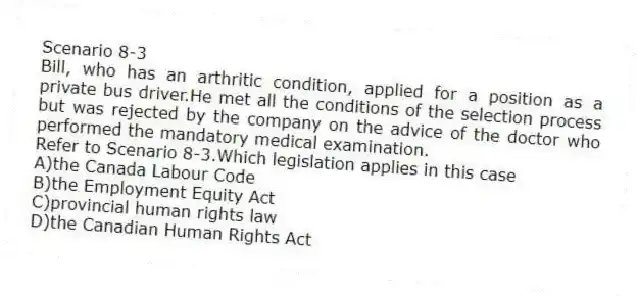 Scenario 8-3
Bill, who has an arthritic condition, applied for a position as a private bus driver.He met all the conditions of the selection process but was rejected by the company on the advice of the doctor who performed the mandatory medical examination.
-Refer to Scenario 8-3.Which legislation applies in this case
A)the Canada Labour Code
B)the Employment Equity Act
C)provincial human rights law
D)the Canadian Human Rights Act