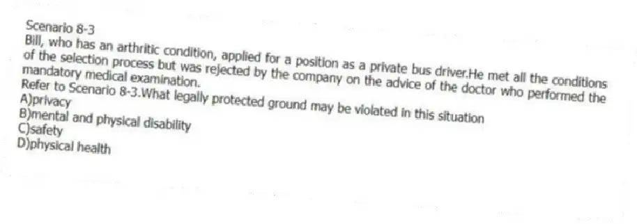 Scenario 8-3
Bill, who has an arthritic condition, applied for a position as a private bus driver.He met all the conditions of the selection process but was rejected by the company on the advice of the doctor who performed the mandatory medical examination.
-Refer to Scenario 8-3.What legally protected ground may be violated in this situation
A)privacy
B)mental and physical disability
C)safety
D)physical health