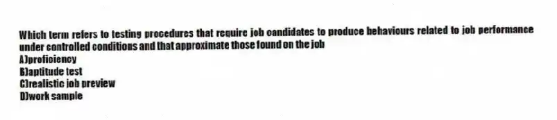 Which term refers to testing procedures that require job candidates to produce behaviours related to job performance under controlled conditions and that approximate those found on the job
A)proficiency
B)aptitude test
C)realistic job preview
D)work sample