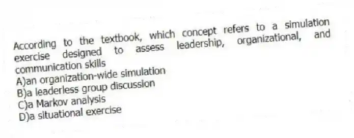 According to the textbook, which concept refers to a simulation exercise designed to assess leadership, organizational, and communication skills
A)an organization-wide simulation
B)a leaderless group discussion
C)a Markov analysis
D)a situational exercise