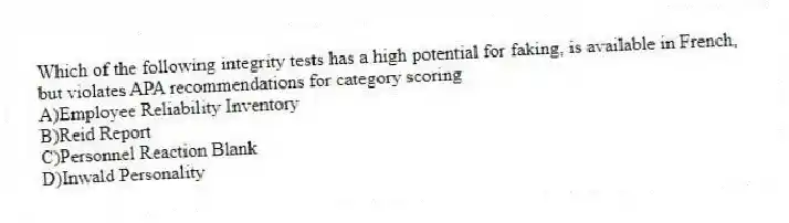 Which of the following integrity tests has a high potential for faking, is available in French, but violates APA recommendations for category scoring
A)Employee Reliability Inventory
B)Reid Report
C)Personnel Reaction Blank
D)Inwald Personality