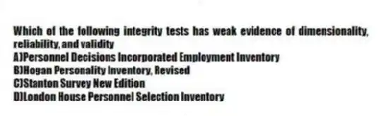 Which of the following integrity tests has weak evidence of dimensionality, reliability, and validity
A)Personnel Decisions Incorporated Employment Inventory
B)Hogan Personality Inventory, Revised
C)Stanton Survey New Edition
D)London House Personnel Selection Inventory