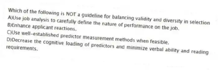 Which of the following is NOT a guideline for balancing validity and diversity in selection
A)Use job analysis to carefully define the nature of performance on the job.
B)Enhance applicant reactions.
C)Use well-established predictor measurement methods when feasible.
D)Decrease the cognitive loading of predictors and minimize verbal ability and reading requirements.