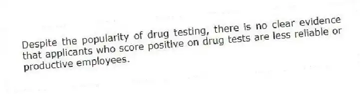 Despite the popularity of drug testing, there is no clear evidence that applicants who score positive on drug tests are less reliable or productive employees.