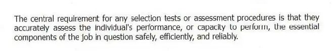The central requirement for any selection tests or assessment procedures is that they accurately assess the individual's performance, or capacity to perform, the essential components of the job in question safely, efficiently, and reliably.