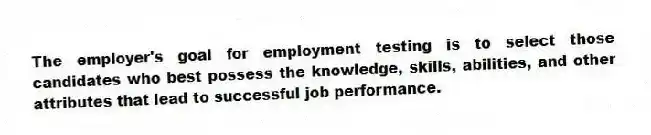 The employer's goal for employment testing is to select those candidates who best possess the knowledge, skills, abilities, and other attributes that lead to successful job performance.