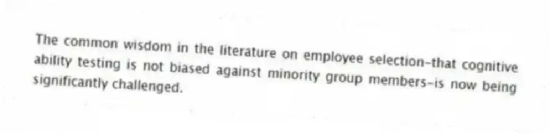 The common wisdom in the literature on employee selection-that cognitive ability testing is not biased against minority group members-is now being significantly challenged.