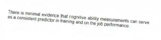 There is minimal evidence that cognitive ability measurements can serve as a consistent predictor in training and on the job performance.