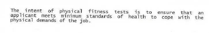The intent of physical fitness tests is to ensure that an applicant meets minimum standards of health to cope with the physical demands of the job.