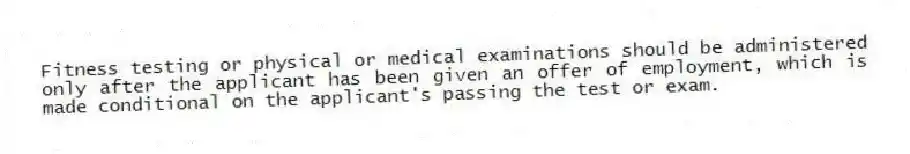 Fitness testing or physical or medical examinations should be administered only after the applicant has been given an offer of employment, which is made conditional on the applicant's passing the test or exam.