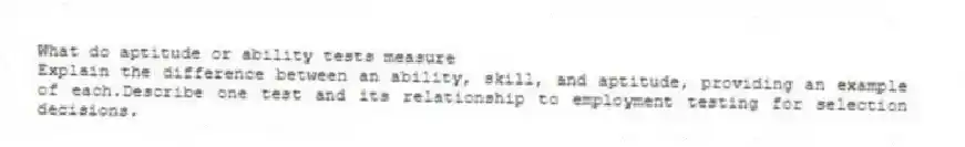 What do aptitude or ability tests measure
 Explain the difference between an ability, skill, and aptitude, providing an example of each.Describe one test and its relationship to employment testing for selection decisions.