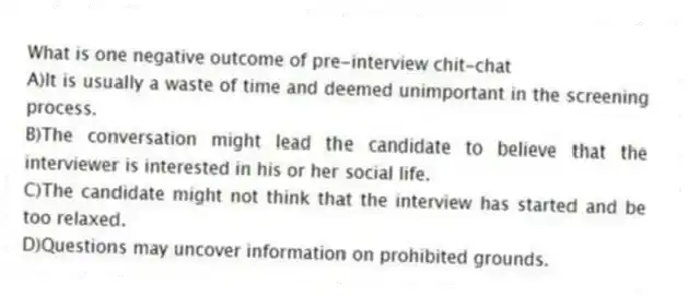 What is one negative outcome of pre-interview chit-chat
A)It is usually a waste of time and deemed unimportant in the screening process.
B)The conversation might lead the candidate to believe that the interviewer is interested in his or her social life.
C)The candidate might not think that the interview has started and be too relaxed.
D)Questions may uncover information on prohibited grounds.