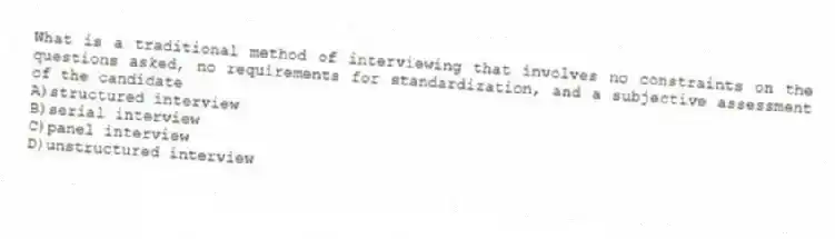What is a traditional method of interviewing that involves no constraints on the questions asked, no requirements for standardization, and a subjective assessment of the candidate
A)structured interview
B)serial interview
C)panel interview
D)unstructured interview