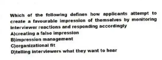 Which of the following defines how applicants attempt to create a favourable impression of themselves by monitoring interviewer reactions and responding accordingly
A)creating a false impression
B)impression management
C)organizational fit
D)telling interviewers what they want to hear