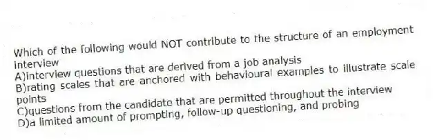 Which of the following would NOT contribute to the structure of an employment interview
A)interview questions that are derived from a job analysis
B)rating scales that are anchored with behavioural examples to illustrate scale points
C)questions from the candidate that are permitted throughout the interview
D)a limited amount of prompting, follow-up questioning, and probing