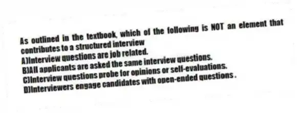 As outlined in the textbook, which of the following is NOT an element that contributes to a structured interview
A)Interview questions are job related.
B)All applicants are asked the same interview questions.
C)Interview questions probe for opinions or self-evaluations.
D)Interviewers engage candidates with open-ended questions .