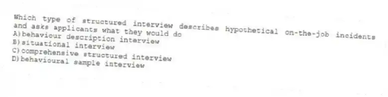 Which type of structured interview describes hypothetical on-the-job incidents and asks applicants what they would do
A)behaviour description interview
B)situational interview
C)comprehensive structured interview
D)behavioural sample interview