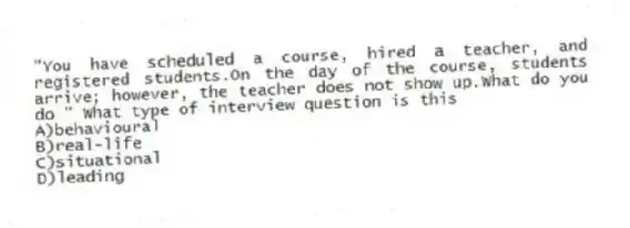 "You have scheduled a course, hired a teacher, and registered students.On the day of the course, students arrive; however, the teacher does not show up.What do you do " What type of interview question is this
A)behavioural
B)real-life
C)situational
D)leading