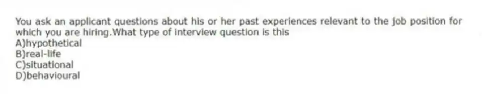 You ask an applicant questions about his or her past experiences relevant to the job position for which you are hiring.What type of interview question is this
A)hypothetical
B)real-life
C)situational
D)behavioural