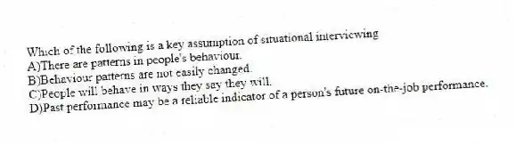 Which of the following is a key assumption of situational interviewing
A)There are patterns in people's behaviour.
B)Behaviour patterns are not easily changed.
C)People will behave in ways they say they will.
D)Past performance may be a reliable indicator of a person's future on-the-job performance.