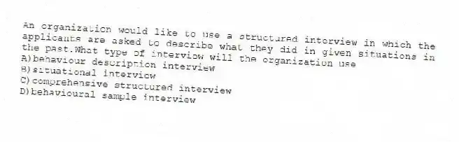 An organization would like to use a structured interview in which the applicants are asked to describe what they did in given situations in the past.What type of interview will the organization use
A)behaviour description interview
B)situational interview
C)comprehensive structured interview
D)behavioural sample interview