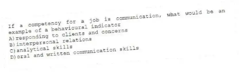 If a competency for a job is communication, what would be an example of a behavioural indicator
A)responding to clients and concerns
B)interpersonal relations
C)analytical skills
D)oral and written communication skills