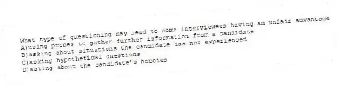 What type of questioning may lead to some interviewees having an unfair advantage
A)using probes to gather further information from a candidate
B)asking about situations the candidate has not experienced
C)asking hypothetical questions
D)asking about the candidate's hobbies