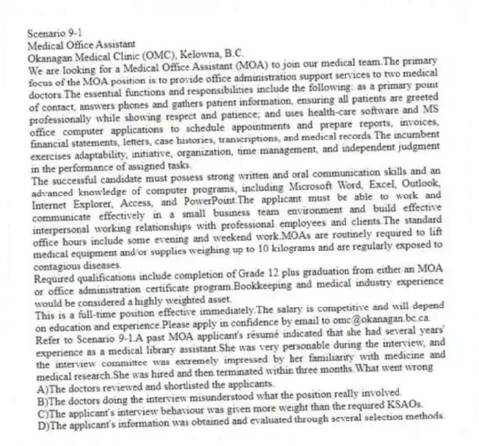 Scenario 9-1
Medical Office Assistant
Okanagan Medical Clinic (OMC), Kelowna, B.C.
We are looking for a Medical Office Assistant (MOA) to join our medical team.The primary focus of the MOA position is to provide office administration support services to two medical doctors.The essential functions and responsibilities include the following: as a primary point of contact, answers phones and gathers patient information, ensuring all patients are greeted professionally while showing respect and patience; and uses health-care software and MS office computer applications to schedule appointments and prepare reports, invoices, financial statements, letters, case histories, transcriptions, and medical records.The incumbent exercises adaptability, initiative, organization, time management, and independent judgment in the performance of assigned tasks.
The successful candidate must possess strong written and oral communication skills and an advanced knowledge of computer programs, including Microsoft Word, Excel, Outlook, Internet Explorer, Access, and PowerPoint.The applicant must be able to work and communicate effectively in a small business team environment and build effective interpersonal working relationships with professional employees and clients.The standard office hours include some evening and weekend work.MOAs are routinely required to lift medical equipment and/or supplies weighing up to 10 kilograms and are regularly exposed to contagious diseases.
Required qualifications include completion of Grade 12 plus graduation from either an MOA or office administration certificate program.Bookkeeping and medical industry experience would be considered a highly weighted asset.
This is a full-time position effective immediately.The salary is competitive and will depend on education and experience.Please apply in confidence by email to omc@okanagan.bc.ca.
-Refer to Scenario 9-1.A past MOA applicant's résumé indicated that she had several years' experience as a medical library assistant.She was very personable during the interview, and the interview committee was extremely impressed by her familiarity with medicine and medical research.She was hired and then terminated within three months.What went wrong
A)The doctors reviewed and shortlisted the applicants.
B)The doctors doing the interview misunderstood what the position really involved.
C)The applicant's interview behaviour was given more weight than the required KSAOs.
D)The applicant's information was obtained and evaluated through several selection methods.