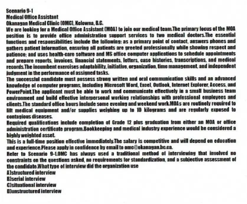 Scenario 9-1
Medical Office Assistant
Okanagan Medical Clinic (OMC), Kelowna, B.C.
We are looking for a Medical Office Assistant (MOA) to join our medical team.The primary focus of the MOA position is to provide office administration support services to two medical doctors.The essential functions and responsibilities include the following: as a primary point of contact, answers phones and gathers patient information, ensuring all patients are greeted professionally while showing respect and patience; and uses health-care software and MS office computer applications to schedule appointments and prepare reports, invoices, financial statements, letters, case histories, transcriptions, and medical records.The incumbent exercises adaptability, initiative, organization, time management, and independent judgment in the performance of assigned tasks.
The successful candidate must possess strong written and oral communication skills and an advanced knowledge of computer programs, including Microsoft Word, Excel, Outlook, Internet Explorer, Access, and PowerPoint.The applicant must be able to work and communicate effectively in a small business team environment and build effective interpersonal working relationships with professional employees and clients.The standard office hours include some evening and weekend work.MOAs are routinely required to lift medical equipment and/or supplies weighing up to 10 kilograms and are regularly exposed to contagious diseases.
Required qualifications include completion of Grade 12 plus graduation from either an MOA or office administration certificate program.Bookkeeping and medical industry experience would be considered a highly weighted asset.
This is a full-time position effective immediately.The salary is competitive and will depend on education and experience.Please apply in confidence by email to omc@okanagan.bc.ca.
-Refer to Scenario 9-1.OMC has always used a traditional method of interviewing that involved no constraints on the questions asked, no requirements for standardization, and a subjective assessment of the candidate.What type of interview did the organization use
A)structured interview
B)serial interview
C)situational interview
D)unstructured interview