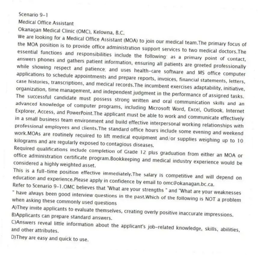 Scenario 9-1
Medical Office Assistant
Okanagan Medical Clinic (OMC), Kelowna, B.C.
We are looking for a Medical Office Assistant (MOA) to join our medical team.The primary focus of the MOA position is to provide office administration support services to two medical doctors.The essential functions and responsibilities include the following: as a primary point of contact, answers phones and gathers patient information, ensuring all patients are greeted professionally while showing respect and patience; and uses health-care software and MS office computer applications to schedule appointments and prepare reports, invoices, financial statements, letters, case histories, transcriptions, and medical records.The incumbent exercises adaptability, initiative, organization, time management, and independent judgment in the performance of assigned tasks.
The successful candidate must possess strong written and oral communication skills and an advanced knowledge of computer programs, including Microsoft Word, Excel, Outlook, Internet Explorer, Access, and PowerPoint.The applicant must be able to work and communicate effectively in a small business team environment and build effective interpersonal working relationships with professional employees and clients.The standard office hours include some evening and weekend work.MOAs are routinely required to lift medical equipment and/or supplies weighing up to 10 kilograms and are regularly exposed to contagious diseases.
Required qualifications include completion of Grade 12 plus graduation from either an MOA or office administration certificate program.Bookkeeping and medical industry experience would be considered a highly weighted asset.
This is a full-time position effective immediately.The salary is competitive and will depend on education and experience.Please apply in confidence by email to omc@okanagan.bc.ca.
-Refer to Scenario 9-1.OMC believes that "What are your strengths " and "What are your weaknesses
" have always been good interview questions in the past.Which of the following is NOT a problem when asking these commonly used questions
A)They invite applicants to evaluate themselves, creating overly positive inaccurate impressions.
B)Applicants can prepare standard answers.
C)Answers reveal little information about the applicant's job-related knowledge, skills, abilities, and other attributes.
D)They are easy and quick to use.