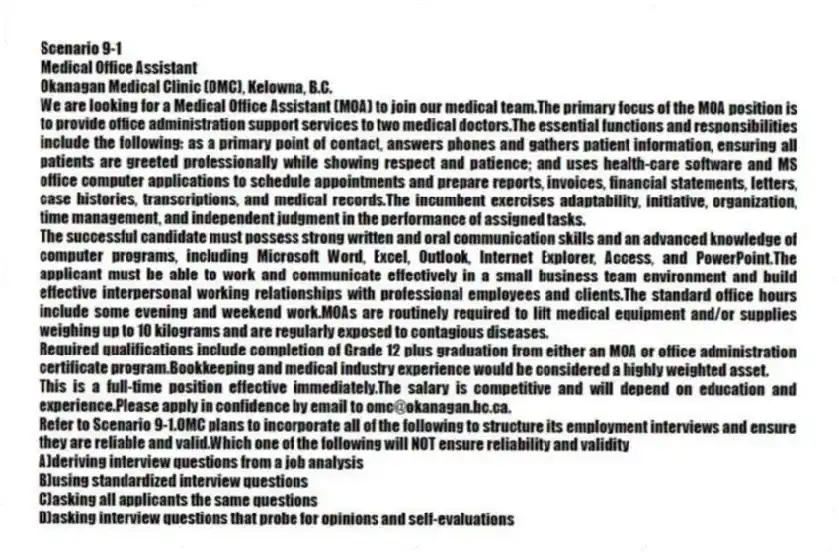 Scenario 9-1
Medical Office Assistant
Okanagan Medical Clinic (OMC), Kelowna, B.C.
We are looking for a Medical Office Assistant (MOA) to join our medical team.The primary focus of the MOA position is to provide office administration support services to two medical doctors.The essential functions and responsibilities include the following: as a primary point of contact, answers phones and gathers patient information, ensuring all patients are greeted professionally while showing respect and patience; and uses health-care software and MS office computer applications to schedule appointments and prepare reports, invoices, financial statements, letters, case histories, transcriptions, and medical records.The incumbent exercises adaptability, initiative, organization, time management, and independent judgment in the performance of assigned tasks.
The successful candidate must possess strong written and oral communication skills and an advanced knowledge of computer programs, including Microsoft Word, Excel, Outlook, Internet Explorer, Access, and PowerPoint.The applicant must be able to work and communicate effectively in a small business team environment and build effective interpersonal working relationships with professional employees and clients.The standard office hours include some evening and weekend work.MOAs are routinely required to lift medical equipment and/or supplies weighing up to 10 kilograms and are regularly exposed to contagious diseases.
Required qualifications include completion of Grade 12 plus graduation from either an MOA or office administration certificate program.Bookkeeping and medical industry experience would be considered a highly weighted asset.
This is a full-time position effective immediately.The salary is competitive and will depend on education and experience.Please apply in confidence by email to omc@okanagan.bc.ca.
-Refer to Scenario 9-1.OMC plans to incorporate all of the following to structure its employment interviews and ensure they are reliable and valid.Which one of the following will NOT ensure reliability and validity
A)deriving interview questions from a job analysis
B)using standardized interview questions
C)asking all applicants the same questions
D)asking interview questions that probe for opinions and self-evaluations