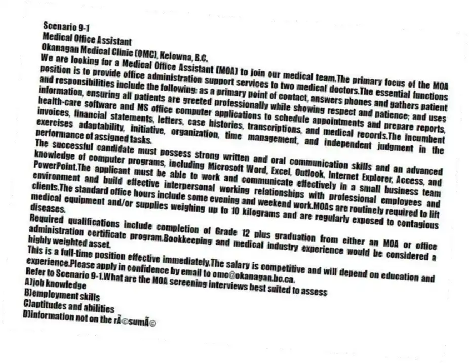 Scenario 9-1
Medical Office Assistant
Okanagan Medical Clinic (OMC), Kelowna, B.C.
We are looking for a Medical Office Assistant (MOA) to join our medical team.The primary focus of the MOA position is to provide office administration support services to two medical doctors.The essential functions and responsibilities include the following: as a primary point of contact, answers phones and gathers patient information, ensuring all patients are greeted professionally while showing respect and patience; and uses health-care software and MS office computer applications to schedule appointments and prepare reports, invoices, financial statements, letters, case histories, transcriptions, and medical records.The incumbent exercises adaptability, initiative, organization, time management, and independent judgment in the performance of assigned tasks.
The successful candidate must possess strong written and oral communication skills and an advanced knowledge of computer programs, including Microsoft Word, Excel, Outlook, Internet Explorer, Access, and PowerPoint.The applicant must be able to work and communicate effectively in a small business team environment and build effective interpersonal working relationships with professional employees and clients.The standard office hours include some evening and weekend work.MOAs are routinely required to lift medical equipment and/or supplies weighing up to 10 kilograms and are regularly exposed to contagious diseases.
Required qualifications include completion of Grade 12 plus graduation from either an MOA or office administration certificate program.Bookkeeping and medical industry experience would be considered a highly weighted asset.
This is a full-time position effective immediately.The salary is competitive and will depend on education and experience.Please apply in confidence by email to omc@okanagan.bc.ca.
-Refer to Scenario 9-1.What are the MOA screening interviews best suited to assess
A)job knowledge
B)employment skills
C)aptitudes and abilities
D)information not on the résumé