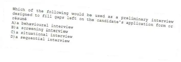 Which of the following would be used as a preliminary interview designed to fill gaps left on the candidate's application form or résumé
A)a behavioural interview
B)a screening interview
C)a situational interview
D)a sequential interview