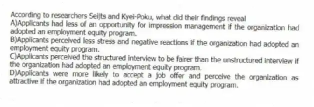 According to researchers Seijts and Kyei-Poku, what did their findings reveal
A)Applicants had less of an opportunity for impression management if the organization had adopted an employment equity program.
B)Applicants perceived less stress and negative reactions if the organization had adopted an employment equity program.
C)Applicants perceived the structured interview to be fairer than the unstructured interview if the organization had adopted an employment equity program.
D)Applicants were more likely to accept a job offer and perceive the organization as attractive if the organization had adopted an employment equity program.