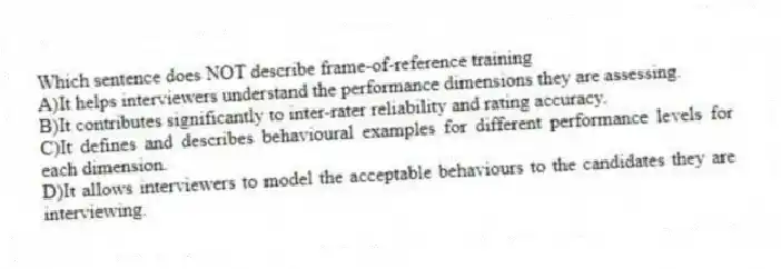 Which sentence does NOT describe frame-of-reference training
A)It helps interviewers understand the performance dimensions they are assessing.
B)It contributes significantly to inter-rater reliability and rating accuracy.
C)It defines and describes behavioural examples for different performance levels for each dimension.
D)It allows interviewers to model the acceptable behaviours to the candidates they are interviewing.