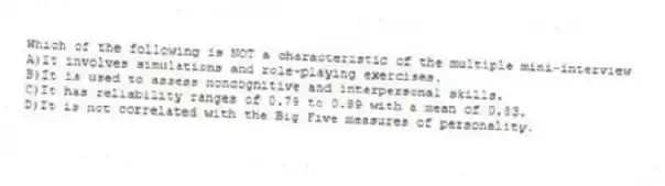 Which of the following is NOT a characteristic of the multiple mini-interview
A)It involves simulations and role-playing exercises.
B)It is used to assess noncognitive and interpersonal skills.
C)It has reliability ranges of 0.79 to 0.89 with a mean of 0.83.
D)It is not correlated with the Big Five measures of personality.